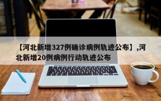 【河北新增327例确诊病例轨迹公布】,河北新增20例病例行动轨迹公布
