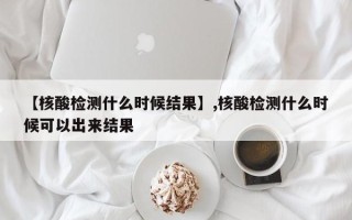 【核酸检测什么时候结果】,核酸检测什么时候可以出来结果