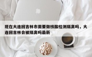 现在大连回吉林市需要做核酸检测隔离吗，大连回吉林会被隔离吗最新