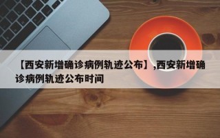 【西安新增确诊病例轨迹公布】,西安新增确诊病例轨迹公布时间