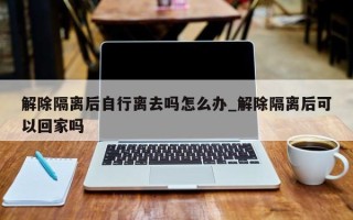 解除隔离后自行离去吗怎么办_解除隔离后可以回家吗
