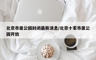 北京市属公园封闭最新消息/北京十家市属公园开放