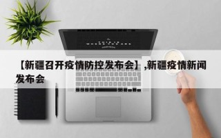 【新疆召开疫情防控发布会】,新疆疫情新闻发布会