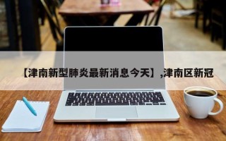 【津南新型肺炎最新消息今天】,津南区新冠