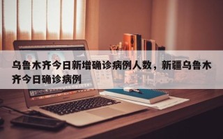 乌鲁木齐今日新增确诊病例人数，新疆乌鲁木齐今日确诊病例