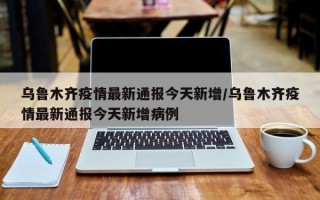 乌鲁木齐疫情最新通报今天新增/乌鲁木齐疫情最新通报今天新增病例