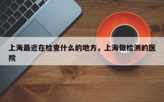 上海最近在检查什么的地方，上海做检测的医院