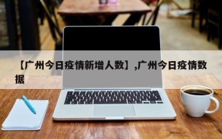 【广州今日疫情新增人数】,广州今日疫情数据