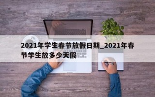 2021年学生春节放假日期_2021年春节学生放多少天假