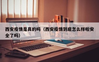 西安疫情是真的吗（西安疫情到底怎么样啦安全了吗）