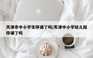 天津市中小学生停课了吗/天津中小学幼儿园停课了吗