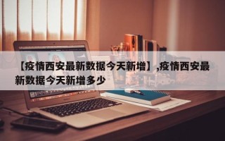 【疫情西安最新数据今天新增】,疫情西安最新数据今天新增多少