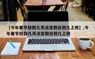 【今年春节放假几天法定假日初几上班】,今年春节放假几天法定假日初几上班
