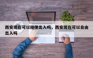 西安现在可以随便出入吗，西安现在可以自由出入吗