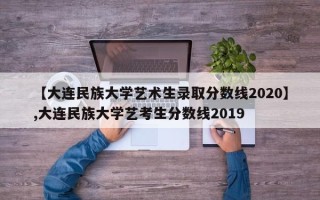 【大连民族大学艺术生录取分数线2020】,大连民族大学艺考生分数线2019