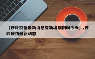 【铁岭疫情最新消息有新增病例吗今天】,铁岭疫情最新动态