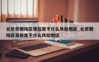 北京市朝阳区现在属于什么风险地区_北京朝阳区目前属于什么风险地区
