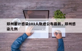 郑州累计感染101人轨迹公布最新，郑州感染几例