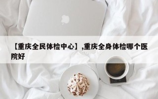 【重庆全民体检中心】,重庆全身体检哪个医院好