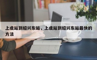 上虞站到绍兴东站，上虞站到绍兴东站最快的方法