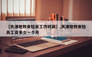 【天津地铁安检员工作时间】,天津地铁安检员工资多少一个月