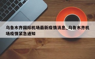 乌鲁木齐国际机场最新疫情消息_乌鲁木齐机场疫情紧急通知