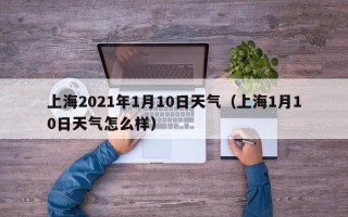 上海2021年1月10日天气（上海1月10日天气怎么样）