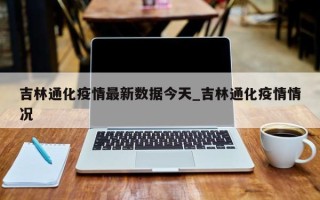 吉林通化疫情最新数据今天_吉林通化疫情情况