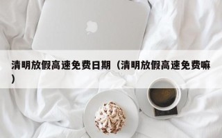 清明放假高速免费日期（清明放假高速免费嘛）