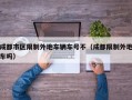 成都市区限制外地车辆车号不（成都限制外地车吗）