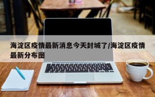 海淀区疫情最新消息今天封城了/海淀区疫情最新分布图