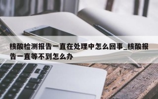 核酸检测报告一直在处理中怎么回事_核酸报告一直等不到怎么办