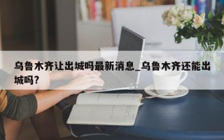 乌鲁木齐让出城吗最新消息_乌鲁木齐还能出城吗?