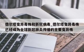 德尔塔变异毒株和新冠病毒_德尔塔变异毒株已经成为全球新冠肺炎传播的主要变异株