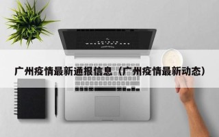 广州疫情最新通报信息（广州疫情最新动态）