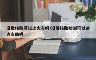 没做核酸可以上火车吗/没做核酸检测可以进火车站吗