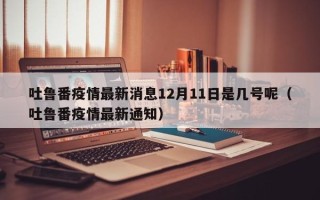 吐鲁番疫情最新消息12月11日是几号呢（吐鲁番疫情最新通知）