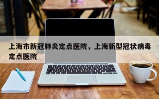 上海市新冠肺炎定点医院，上海新型冠状病毒定点医院