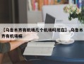 【乌鲁木齐有机场几个机场吗现在】,乌鲁木齐有机场嘛