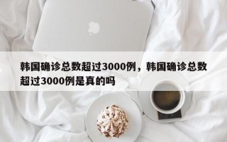 韩国确诊总数超过3000例，韩国确诊总数超过3000例是真的吗
