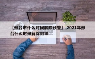 【邢台市什么时候解除预警】,2021年邢台什么时候解除封锁