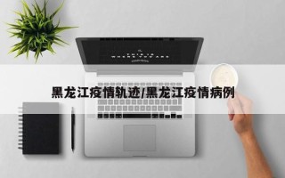 黑龙江疫情轨迹/黑龙江疫情病例