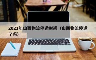 2021年山西物流停运时间（山西物流停运了吗）