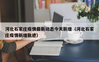 河北石家庄疫情最新动态今天新增（河北石家庄疫情新增轨迹）