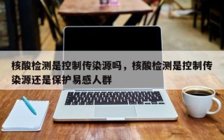 核酸检测是控制传染源吗，核酸检测是控制传染源还是保护易感人群