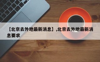 【北京去外地最新消息】,北京去外地最新消息要求