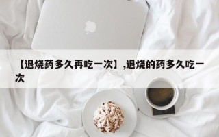 【退烧药多久再吃一次】,退烧的药多久吃一次