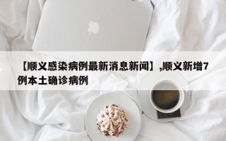 【顺义感染病例最新消息新闻】,顺义新增7例本土确诊病例