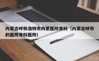 内蒙古呼和浩特市内蒙医院骨科（内蒙古呼市的医院骨科医院）