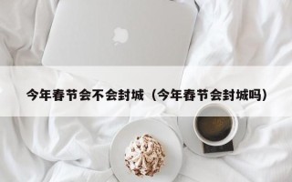 今年春节会不会封城（今年舂节会封城吗）